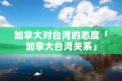加拿大对台湾的态度「加拿大台湾关系」