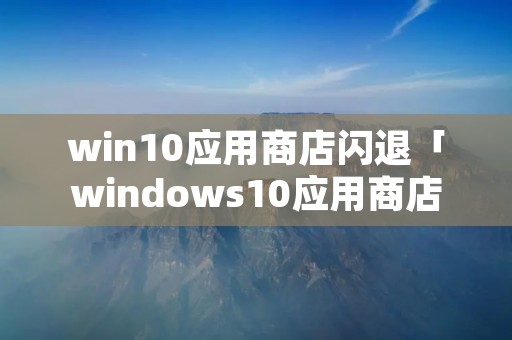 win10应用商店闪退「windows10应用商店闪退」 win10应用商店闪退「windows10应用商店闪退」
