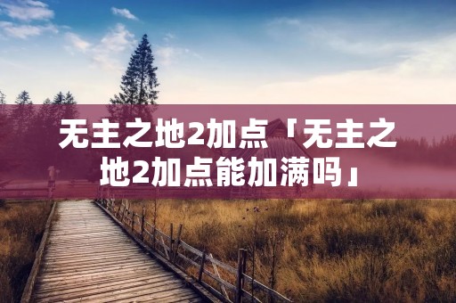 无主之地2加点「无主之地2加点能加满吗」 无主之地2加点「无主之地2加点能加满吗」