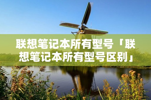 联想笔记本所有型号「联想笔记本所有型号区别」 联想笔记本所有型号「联想笔记本所有型号区别」