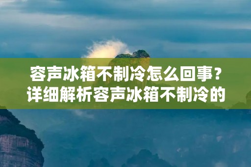 容声冰箱不制冷怎么回事？详细解析容声冰箱不制冷的原因及解决方法