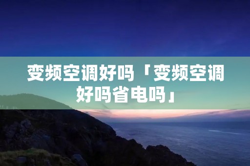 变频空调好吗「变频空调好吗省电吗」 变频空调好吗「变频空调好吗省电吗」