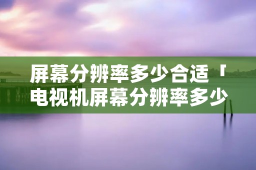 屏幕分辨率多少合适「电视机屏幕分辨率多少合适」