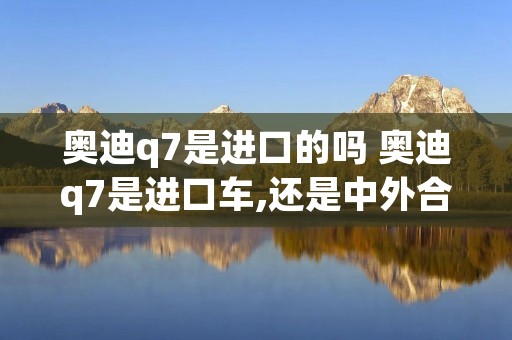 奥迪q7是进口的吗 奥迪q7是进口车,还是中外合资车