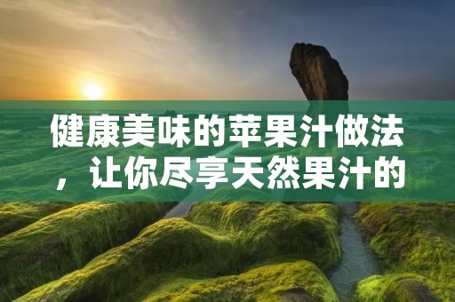 健康美味的苹果汁做法，让你尽享天然果汁的清新滋味