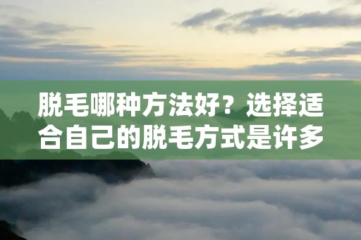 脱毛哪种方法好?选择适合自己的脱毛方式是许多人都会面临的问题。毛发问题一直以来都是困扰着许多人的烦恼,特别是女性。因此,脱毛成为了现代社会中一个备受关注的话题。随着科技的进步和时代的发展,市场上出现了各种各样的脱毛方法,如剃刀、蜜蜡、激光等。那么,究竟哪种脱毛方法才是最好的呢?本文将详细介绍各种脱毛方法的优缺点,以帮助读者选择适合自己的脱毛方式。