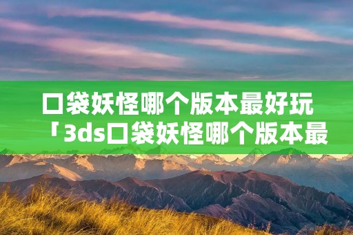 口袋妖怪哪个版本最好玩「3ds口袋妖怪哪个版本最好玩」