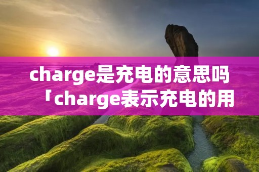 charge是充电的意思吗「charge表示充电的用法」