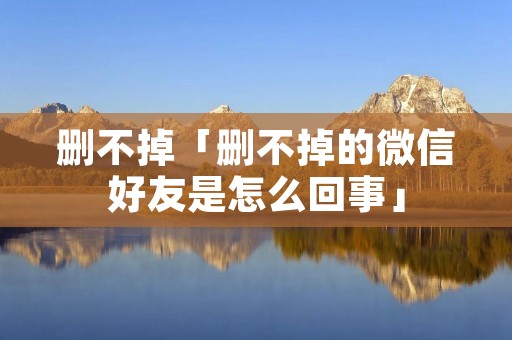 删不掉「删不掉的微信好友是怎么回事」 删不掉「删不掉的微信好友是怎么回事」