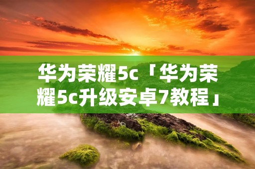 华为荣耀5c「华为荣耀5c升级安卓7教程」