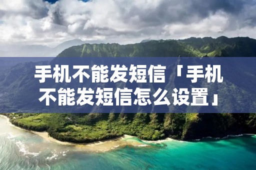 手机不能发短信「手机不能发短信怎么设置」