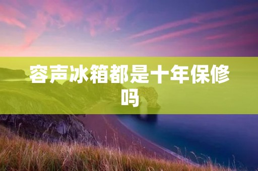 容声冰箱都是十年保修吗 容声冰箱都是十年保修吗