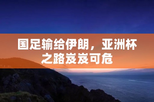 国足输给伊朗,亚洲杯之路岌岌可危 国足输给伊朗,亚洲杯之路岌岌可危