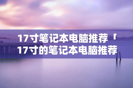 17寸笔记本电脑推荐「17寸的笔记本电脑推荐」 17寸笔记本电脑推荐「17寸的笔记本电脑推荐」