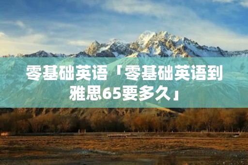零基础英语「零基础英语到雅思65要多久」