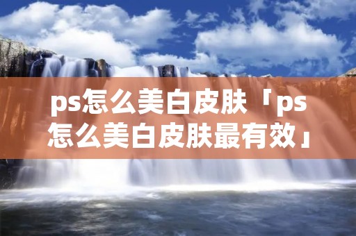 ps怎么美白皮肤「ps怎么美白皮肤最有效」
