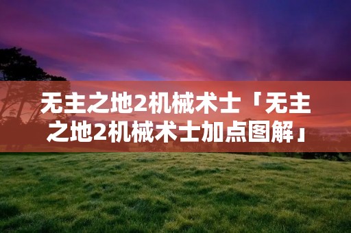 无主之地2机械术士「无主之地2机械术士加点图解」