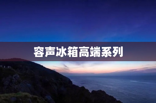 容声冰箱高端系列:品质与科技的完美结合 容声冰箱高端系列:品质与科技的完美结合