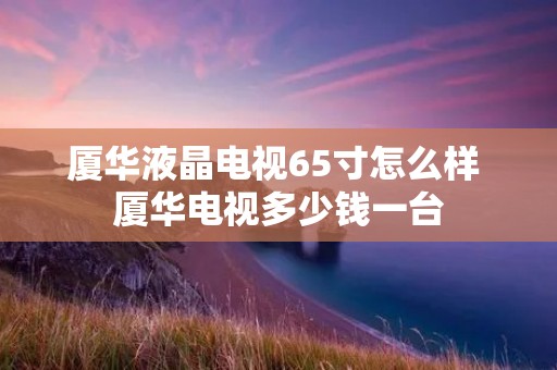 厦华液晶电视65寸怎么样 厦华电视多少钱一台