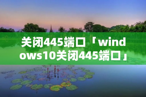 关闭445端口「windows10关闭445端口」 关闭445端口「windows10关闭445端口」