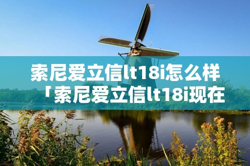 索尼爱立信lt18i怎么样「索尼爱立信lt18i现在还能用吗」 索尼爱立信lt18i怎么样「索尼爱立信lt18i现在还能用吗」