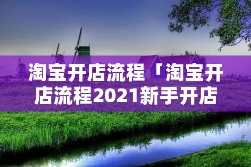 淘宝开店流程「淘宝开店流程2021新手开店前的准备工作」