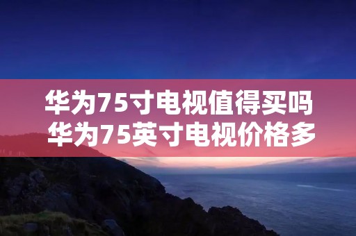 华为75寸电视值得买吗 华为75英寸电视价格多少 华为75寸电视值得买吗 华为75英寸电视价格多少