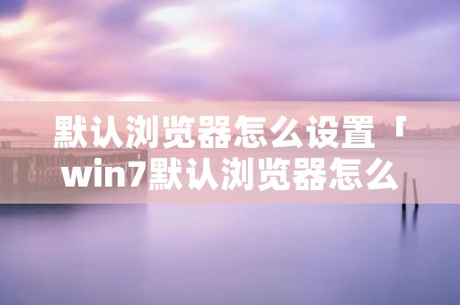 默认浏览器怎么设置「win7默认浏览器怎么设置」 默认浏览器怎么设置「win7默认浏览器怎么设置」