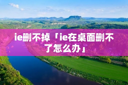 ie删不掉「ie在桌面删不了怎么办」