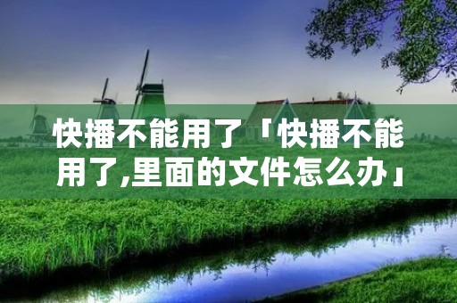 快播不能用了「快播不能用了,里面的文件怎么办」 快播不能用了「快播不能用了,里面的文件怎么办」