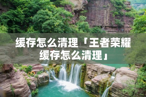 缓存怎么清理「王者荣耀缓存怎么清理」 缓存怎么清理「王者荣耀缓存怎么清理」