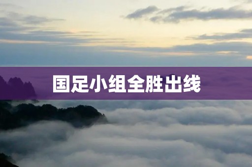 国足小组全胜出线:实力的提升与团队的奋斗 国足小组全胜出线:实力的提升与团队的奋斗