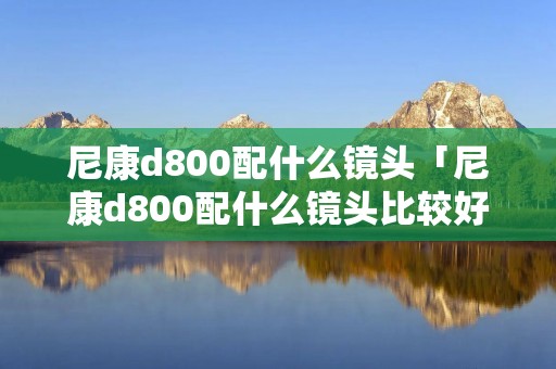 尼康d800配什么镜头「尼康d800配什么镜头比较好」 尼康d800配什么镜头「尼康d800配什么镜头比较好」