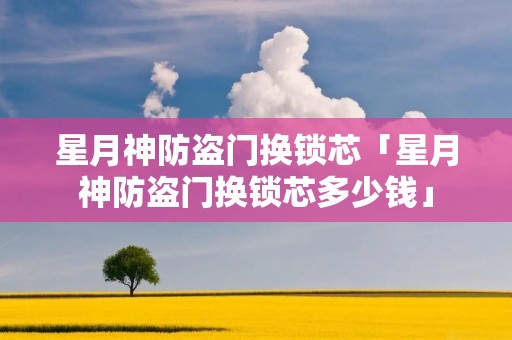 星月神防盗门换锁芯「星月神防盗门换锁芯多少钱」 星月神防盗门换锁芯「星月神防盗门换锁芯多少钱」