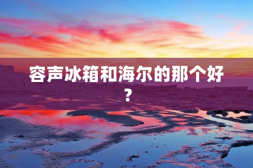 容声冰箱和海尔的那个好? 容声冰箱和海尔的那个好?