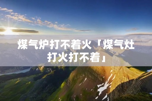 煤气炉打不着火「煤气灶打火打不着」