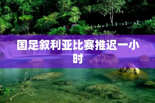 国足叙利亚比赛推迟一小时：一场时刻紧张的角逐