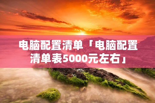 电脑配置清单「电脑配置清单表5000元左右」