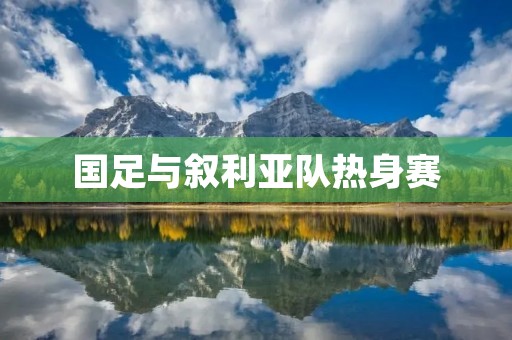 国足与叙利亚队热身赛：备战关键战役的重要一环