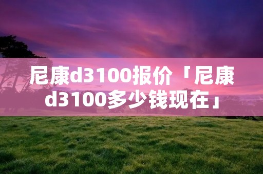 尼康d3100报价「尼康d3100多少钱现在」 尼康d3100报价「尼康d3100多少钱现在」