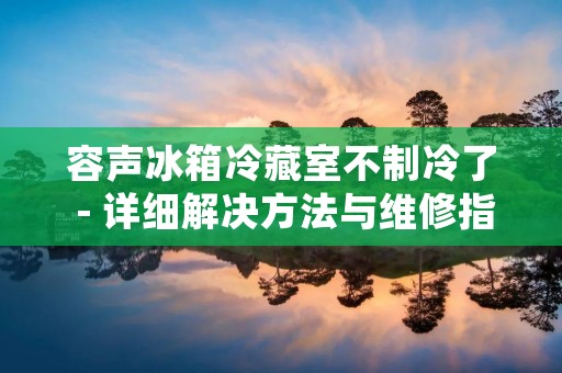 容声冰箱冷藏室不制冷了 - 详细解决方法与维修指南