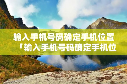 输入手机号码确定手机位置「输入手机号码确定手机位置是真的吗」