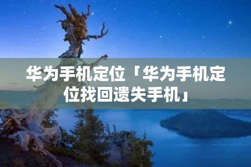 华为手机定位「华为手机定位找回遗失手机」
