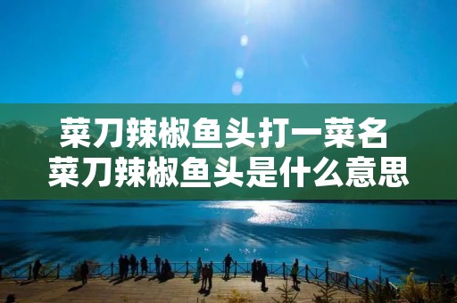 菜刀辣椒鱼头打一菜名 菜刀辣椒鱼头是什么意思