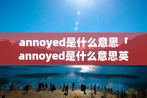 annoyed是什么意思「annoyed是什么意思英语怎么读」 annoyed是什么意思「annoyed是什么意思英语怎么读」