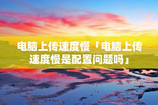 电脑上传速度慢「电脑上传速度慢是配置问题吗」