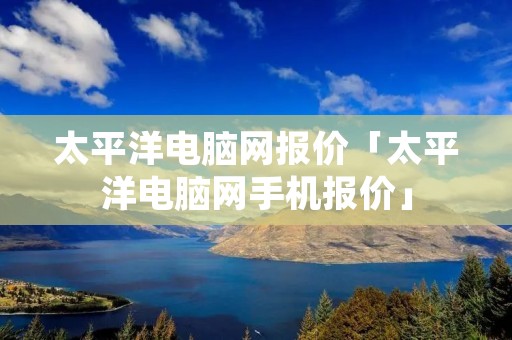 太平洋电脑网报价「太平洋电脑网手机报价」 太平洋电脑网报价「太平洋电脑网手机报价」