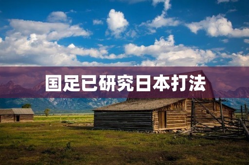 国足已研究日本打法:争取在未来比赛中取得突破 国足已研究日本打法:争取在未来比赛中取得突破