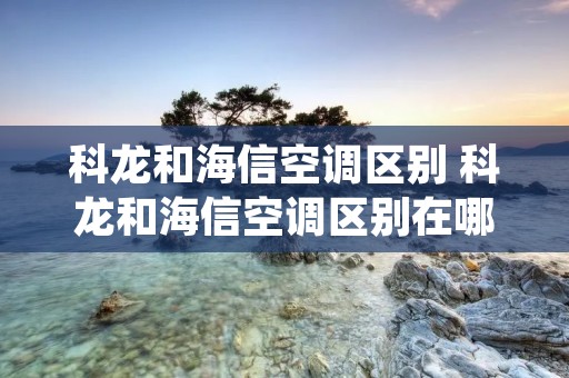 科龙和海信空调区别 科龙和海信空调区别在哪 科龙和海信空调区别 科龙和海信空调区别在哪