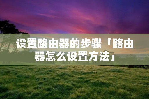 设置路由器的步骤「路由器怎么设置方法」 设置路由器的步骤「路由器怎么设置方法」